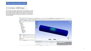The last study was a fatigue analysis of the rear support pin, for a total
load of 50tons. Soderberg criteria selected as most appropriate for this
type of material (C45E). Fatigue life was found to be 9.185 cycles.
In the situation where the trailer conducts one haul and 1 launch per day,
then the expected life of the support pin should be 12.5 years which is
perfectly acceptable.
F.E.A. Analysis– ANSYSFatigue
50ton HydraulicBoat Trailer
8
 
