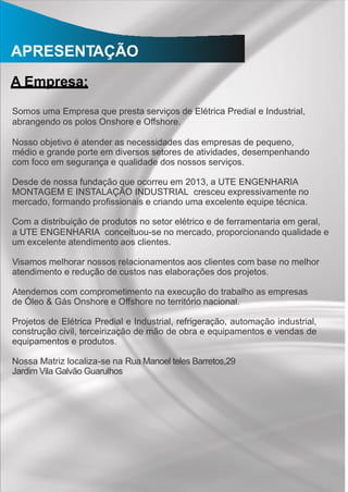 APRESENTAÇÃO
A Empresa:
Somos uma Empresa que presta serviços de Elétrica Predial e Industrial,
abrangendo os polos Onshore e Offshore.
Nosso objetivo é atender as necessidades das empresas de pequeno,
médio e grande porte em diversos setores de atividades, desempenhando
com foco em segurança e qualidade dos nossos serviços.
Desde de nossa fundação que ocorreu em 2013, a UTE ENGENHARIA
MONTAGEM E INSTALAÇÃO INDUSTRIAL cresceu expressivamente no
mercado, formando proﬁssionais e criando uma excelente equipe técnica.
Com a distribuição de produtos no setor elétrico e de ferramentaria em geral,
a UTE ENGENHARIA conceituou-se no mercado, proporcionando qualidade e
um excelente atendimento aos clientes.
Visamos melhorar nossos relacionamentos aos clientes com base no melhor
atendimento e redução de custos nas elaborações dos projetos.
Atendemos com comprometimento na execução do trabalho as empresas
de Óleo & Gás Onshore e Offshore no território nacional.
Projetos de Elétrica Predial e Industrial, refrigeração, automação industrial,
construção civil, terceirização de mão de obra e equipamentos e vendas de
equipamentos e produtos.
Nossa Matriz localiza-se na Rua Manoel teles Barretos,29
Jardim Vila Galvão Guarulhos
 
