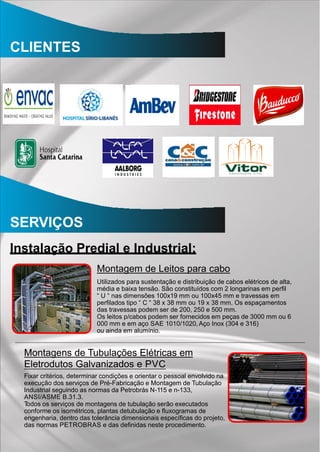 CLIENTES
SERVIÇOS
Instalação Predial e Industrial:
Montagem de Leitos para cabo
Utilizados para sustentação e distribuição de cabos elétricos de alta,
média e baixa tensão. São constituídos com 2 longarinas em perﬁl
“ U “ nas dimensões 100x19 mm ou 100x45 mm e travessas em
perﬁlados tipo “ C “ 38 x 38 mm ou 19 x 38 mm. Os espaçamentos
das travessas podem ser de 200, 250 e 500 mm.
Os leitos p/cabos podem ser fornecidos em peças de 3000 mm ou 6
000 mm e em aço SAE 1010/1020, Aço Inox (304 e 316)
ou ainda em alumínio.
Montagens de Tubulações Elétricas em
Eletrodutos Galvanizados e PVC
Fixar critérios, determinar condições e orientar o pessoal envolvido na
execução dos serviços de Pré-Fabricação e Montagem de Tubulação
Industrial seguindo as normas da Petrobrás N-115 e n-133,
ANSI/ASME B.31.3.
Todos os serviços de montagens de tubulação serão executados
conforme os isométricos, plantas detubulação e ﬂuxogramas de
engenharia, dentro das tolerância dimensionais especíﬁcas do projeto,
das normas PETROBRAS e das deﬁnidas neste procedimento.
 