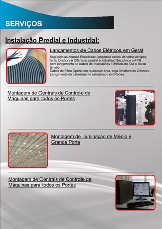 SERVIÇOS
Instalação Predial e Industrial:
Lançamentos de Cabos Elétricos em Geral
Seguindo as normas Brasileiras, lançamos cabos de todos os tipos,
tanto Onshore e Offshore, predial e industrial. Seguimos a APR
para lançamento de cabos de Instalações Elétricas de Alta e Baixa
tensão.
Cabos de Fibra Óptica em quaisquer área, seja Onshore ou Offshore.
Lançamento de cabeamento estruturado em Redes.
Montagem de Centrais de Controle de
Máquinas para todos os Portes
Montagem de iluminação de Médio e
Grande Porte
Montagem de Centrais de Controle de
Máquinas para todos os Portes
 