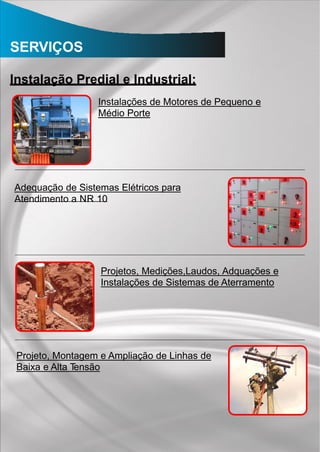 SERVIÇOS
Instalação Predial e Industrial:
Instalações de Motores de Pequeno e
Médio Porte
Adequação de Sistemas Elétricos para
Atendimento a NR 10
Projetos, Medições,Laudos, Adquações e
Instalações de Sistemas de Aterramento
Projeto, Montagem e Ampliação de Linhas de
Baixa e Alta Tensão
 