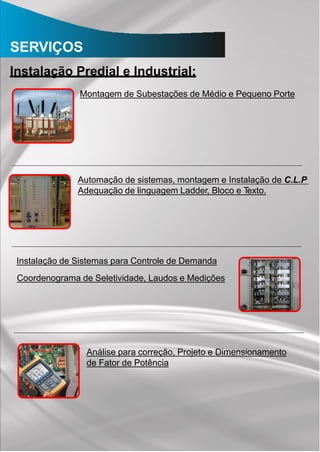SERVIÇOS
Instalação Predial e Industrial:
Montagem de Subestações de Médio e Pequeno Porte
Automação de sistemas, montagem e Instalação de C.L.P
Adequação de linguagem Ladder, Bloco e Texto.
Instalação de Sistemas para Controle de Demanda
Coordenograma de Seletividade, Laudos e Medições
Análise para correção, Projeto e Dimensionamento
de Fator de Potência
 