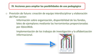 IV. Acciones para ampliar las posibilidades de uso pedagógico
o Previsión de futuro: creación de equipo interdisciplinar y elaboración
del Plan Lector:
Información sobre organización, disponibilidad de los fondos,
lotes de ejemplares mediante las herramientas proporcionadas
por AbiesWeb.
Implementación de los trabajos de investigación y la alfabetización
informacional.
 