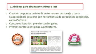 V. Acciones para dinamizar y animar a leer
o Creación de puntos de interés en torno a un personaje o tema.
Elaboración de dossieres con herramientas de curación de contenidos,
como Pinterest.
o Concursos literarios: premiar con insignias.
o Premios sorpresa: insignias superlectores.
 