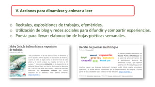 V. Acciones para dinamizar y animar a leer
o Recitales, exposiciones de trabajos, efemérides.
o Utilización de blog y redes sociales para difundir y compartir experiencias.
o Poesía para llevar: elaboración de hojas poéticas semanales.
 