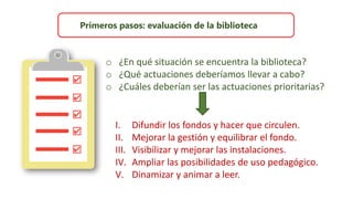 Primeros pasos: evaluación de la biblioteca
o ¿En qué situación se encuentra la biblioteca?
o ¿Qué actuaciones deberíamos llevar a cabo?
o ¿Cuáles deberían ser las actuaciones prioritarias?
I. Difundir los fondos y hacer que circulen.
II. Mejorar la gestión y equilibrar el fondo.
III. Visibilizar y mejorar las instalaciones.
IV. Ampliar las posibilidades de uso pedagógico.
V. Dinamizar y animar a leer.
 