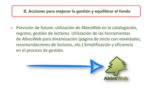 II. Acciones para mejorar la gestión y equilibrar el fondo
o Previsión de futuro: utilización de AbiesWeb en la catalogación,
registro, gestión de lectores. Utilización de las herramientas
de AbiesWeb para dinamización (página de inicio con novedades,
recomendaciones de lectores, etc.) Simplificación y eficiencia
en el proceso de gestión.
 