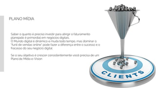 PLANO MÍDIA
Saber o quanto é preciso investir para atingir o faturamento
planejado é primordial em negócios digitais.
O Mundo digital é dinâmico e muda todo tempo, mas dominar o
“funil de vendas online” pode fazer a diferença entre o sucesso e o
fracasso do seu negócio digital
Se o seu objetivo é crescer consistentemente você precisa de um
Plano´de Mídia e-Vision
 