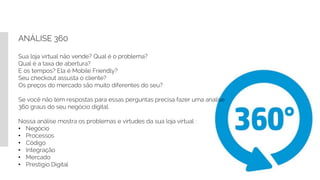 ANÁLISE 360
Sua loja virtual não vende? Qual é o problema?
Qual é a taxa de abertura?
E os tempos? Ela é Mobile Friendly?
Seu checkout assusta o cliente?
Os preços do mercado são muito diferentes do seu?
Se você não tem respostas para essas perguntas precisa fazer uma analise
360 graus do seu negócio digital.
Nossa análise mostra os problemas e virtudes da sua loja virtual :
• Negócio
• Processos
• Código
• Integração
• Mercado
• Prestigio Digital
 