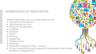 ADMINISTRAÇÃO DE MÍDIAS DIGITAIS
Administração diária com 3 a 5 publicações por dia
 Produção de Post Banners
 Administração de Crises
 Respostas ao seguidores
 Facebook
 Instagram
 Twitter
 Pinterest
 Google Plus
 Youtube/Vimeo
 Whatsapp
 Newsletter ( criação do HTML e disparo )
 Criação e Administração de Campanhas ( Remarketing, Rede Display,
Facebook e Instagram Ads )
 