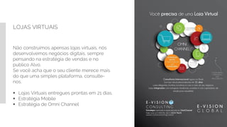 LOJAS VIRTUAIS
Não construímos apensas lojas virtuais, nós
desenvolvemos negócios digitais, sempre
pensando na estratégia de vendas e no
publico Alvo.
Se você acha que o seu cliente merece mais
do que uma simples plataforma, consulte-
nos.
 Lojas Virtuais entregues prontas em 21 dias.
 Estratégia Mobile
 Estratégia de Omni Channel
 