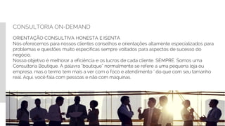 CONSULTORIA ON-DEMAND
ORIENTAÇÃO CONSULTIVA HONESTA E ISENTA
Nós oferecemos para nossos clientes conselhos e orientações altamente especializados para
problemas e questões muito especificas sempre voltados para aspectos de sucesso do
negócio.
Nosso objetivo é melhorar a eficiência e os lucros de cada cliente. SEMPRE. Somos uma
Consultoria Boutique. A palavra “boutique” normalmente se refere a uma pequena loja ou
empresa, mas o termo tem mais a ver com o foco e atendimento ‘ do que com seu tamanho
real. Aqui, você fala com pessoas e não com máquinas.
 