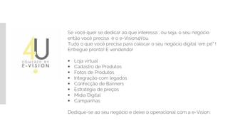 Se você quer se dedicar ao que interessa , ou seja, o seu negócio
então você precisa é o e-Vision4You.
Tudo o que você precisa para colocar o seu negócio digital ‘em pé” !
Entregue pronto! E vendendo!
 Loja virtual
 Cadastro de Produtos
 Fotos de Produtos
 Integração com legados
 Confecção de Banners
 Estratégia de preços
 Mídia Digital
 Campanhas
Dedique-se ao seu negócio e deixe o operacional com a e-Vision.
 
