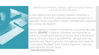 ORIENTAÇÃO EFICIENTE, RÁPIDA E ISENTA FOCADA PARA O
SUCESSO DO SEU NEGÓCIO
➯ Nós oferecemos para nossos clientes conselhos e
orientações altamente especializados para problemas e
questões muito especificas sempre voltados para aspectos
de sucesso do negócio.
Nosso objetivo é melhorar a eficiência e os lucros de cada
cliente. SEMPRE. A palavra “boutique” normalmente se
refere a uma pequena loja ou empresa, mas o termo tem
mais a ver com o foco e atendimento ‘ do que com seu
tamanho real. Mesmo grandes Consultorias tem areas de
“Consultoria Boutique” para clientes Especiais . Nós nos
concentramos em um nicho:
– NEGÓCIOS DIGITAIS -
 