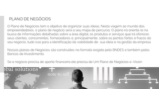PLANO DE NEGÓCIOS
O Plano de Negócios tem o objetivo de organizar suas ideias. Nesta viagem ao mundo dos
empreendedores, o plano de negócio será o seu mapa de percurso. O plano irá orientá-lo na
busca de informações detalhadas sobre a área digital, os produtos e serviços que irá oferecer,
seus clientes, concorrentes, fornecedores e, principalmente, sobre os pontos fortes e fracos do
seu negócio, tudo isso para a identificação da viabilidade de sua ideia e na gestão da empresa
Nossos planos de Negócios são construídos no formato exigido pelo BNDES e também pelos
Bancos de Investimento.
Se o negócio precisa de aporte financeiro ele precisa de Um Plano de Negócios e-Vision
.
 