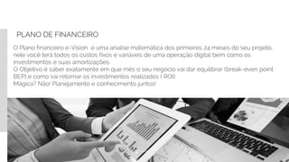 PLANO DE FINANCEIRO
O Plano financeiro e-Vision é uma analise matemática dos primeiros 24 meses do seu projeto,
nele você terá todos os custos fixos e variáveis de uma operação digital bem como os
investimentos e suas amortizações.
O Objetivo é saber exatamente em que mês o seu negócio vai dar equilibrar (break-even point
BEP) e como vai retornar os investimentos realizados ( ROI)
Mágica? Não! Planejamento e conhecimento juntos!
 