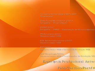 Experiência Profissional Anterior Locadora Virtual Game (1997-1999) Proprietário Caixa Econômica Federal (2001) Estagiário – Programação UNESP (2004) Estagiário – DARG – Manutenção de Microcomputadores DM Solutions (2004) Desenvolvedor WEB SG5 Network Solutions (2004) Desenvolvedor WEB SIW (2005) Desenvolvedor WEB e Gerente de Produção WEB GSP Tecnologia (2006) Desenvolvedor WEB e Coordenador de Produção WEB FabioCardoso Portfolio 
