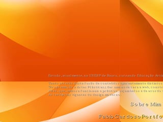 Sobre Mim Estudo, atualmente, na UNESP de Bauru, cursando Educação Artística. Tento através desta fusão de conteúdos aparentemente distintos (Programação e Artes Plásticas), dar uma nova cara a web, construindo Sites, que, embora funcionais e práticos, sejam belos e de acordo com As tendências vigentes do design moderno. FabioCardoso Portfolio 