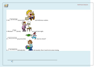 PORTFOLIO ENGLISH




           has never eaten
3. He                        (never/eat)        such delicious cookies.




                 drank
4. Michael               (drink)           too much last night.



       Have you ever bee
5.                         (you/ever/be)           late for school?




        have already done
6. I                        (already/do)     the laundry. Now I need to do some ironing.




           9
 