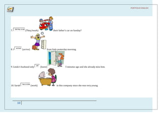 PORTFOLIO ENGLISH




       Did they w ash
7.                      (They/wash)                   their father's car on Sunday?




        arrived
8. I              (arrive)                      from Italy yesterday morning.




                                   left
9. Linda's husband only                   (leave)                 5 minutes ago and she already miss him.




                  has w orke
10. Sarah                      (work)                    in this company since she was very young.




          10
 