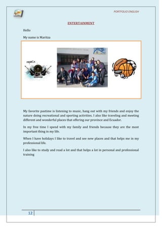 PORTFOLIO ENGLISH


                                ENTERTAINMENT

Hello

My name is Maritza




My favorite pastime is listening to music, hang out with my friends and enjoy the
nature doing recreational and sporting activities. I also like traveling and meeting
different and wonderful places that offering our province and Ecuador.

In my free time I spend with my family and friends because they are the most
important thing in my life.

When I have holidays I like to travel and see new places and that helps me in my
professional life.

I also like to study and read a lot and that helps a lot in personal and professional
training




   12
 