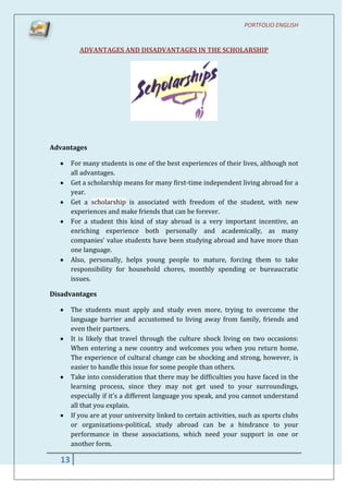 PORTFOLIO ENGLISH


          ADVANTAGES AND DISADVANTAGES IN THE SCHOLARSHIP




Advantages

       For many students is one of the best experiences of their lives, although not
       all advantages.
       Get a scholarship means for many first-time independent living abroad for a
       year.
       Get a scholarship is associated with freedom of the student, with new
       experiences and make friends that can be forever.
       For a student this kind of stay abroad is a very important incentive, an
       enriching experience both personally and academically, as many
       companies’ value students have been studying abroad and have more than
       one language.
       Also, personally, helps young people to mature, forcing them to take
       responsibility for household chores, monthly spending or bureaucratic
       issues.

Disadvantages

       The students must apply and study even more, trying to overcome the
       language barrier and accustomed to living away from family, friends and
       even their partners.
       It is likely that travel through the culture shock living on two occasions:
       When entering a new country and welcomes you when you return home.
       The experience of cultural change can be shocking and strong, however, is
       easier to handle this issue for some people than others.
       Take into consideration that there may be difficulties you have faced in the
       learning process, since they may not get used to your surroundings,
       especially if it's a different language you speak, and you cannot understand
       all that you explain.
       If you are at your university linked to certain activities, such as sports clubs
       or organizations-political, study abroad can be a hindrance to your
       performance in these associations, which need your support in one or
       another form.

  13
 