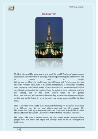 PORTFOLIO ENGLISH


                                  MY IDEAL TRIP




My ideal trip would be a one-year trip around the world. That's my biggest dream,
because I'm also interested in traveling and seeing different parts of the world and
its                culture                 and                its              people.
But for now my ideal trip would know part of France and Paris because they are
said to be romantic cities, Paris is the capital of France and is considered one of the
most important cities in the world. With its romantic air, has established itself as
the ultimate destination for couples. From the point of view eminently touristic
also among one of the most visited cities on the planet.
First I love to travel with my family because they are the most important thing in
my life, and in the future if I were to marry my honey moon would be in these
cities.

I like to travel by train and by plane because I think they are the surest mean sand
is a different way to see new places and get out of everyday life.
The places that catch my attention more to visit France are: Torre Eiffel, Arco Del
Triunfo, Museum del Louvre, Cathedral de Notre-Damme, Palacio de Versalles

The things I like to do is explore the city by bike, known as the customs and the
people who live there and enjoy the journey itself to be an unforgettable
experience.


   14
 
