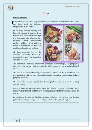 PORTFOLIO ENGLISH



                                        ESSAY
 Ecuadorian food


IN Ecuador you can find a big variety and exquisite food, from the CEVICHES from
 the Coast until the delicious
 Chugchucara in the Sierra.

 In our mega diverse country, that
 has a big variety of weather, from
 the sea level up to 4000 mts. High
 it is developed a lot of crops, they
 recollect    some      uncultivated
 products and there are a variety of
 fauna and maritime life that are
 used in the Ecuadorian cooking.

 All these with the help of the
 ancestral products from the
 communities from the Cordillera
 and from the Coast.

 The Sierra has a very rich menu with some food and beverages. The geographic
 diversity of its territory has determined a wide variety of typical and traditional
 dishes.

 The food in the coast is the long and beautiful beaches near the Pacific Ocean, is a
 green paradise with big extensions of bananoes plantation, cocoa, coffee and the
 generous sea food.

 The food in the Amazon region is based in the products from the zone, the hunting
 and the fishing.

 Nutritive food and exquisite meet from the “sahino”, “guanta”, “guatuso”, pork,
 monkey, crocodile, fish and the river tortoises going with the traditional “chichi de
 yucca”.

 In conclusion Ecuadorian food is exquisite and meets all national and foreign
 palates for their seasoning and the variety of dishes offered in all regions.




     17
 