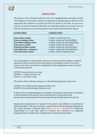 PORTFOLIO ENGLISH


                                  PASSIVE VOICE

The passive voice is formed with the verb to be conjugated plus participle of main
verb. English is much more common in Spanish and usually appears when it is not
important who performs an action but the fact itself. So he never we see not a
passive, we have to translate it literally, as in Spanish sounds more forced. You can
only use the passive voice with transitive verbs (verbs that take direct object).

ACTIVE VOICE                               PASSIVE VOICE

Tom writes a letter                        A letter is written by Tom
Tom is writing a letter                    A letter written by Tom IS BEING
Tom WAS writing a letter                   A letter written by Tom WAS Being
Tom wrote a letter                         A letter written by Tom WAS
Tom has written a letter                   A letter written by Tom Has Been
Tom HAD letter written to                  A letter written by Tom HAD Been
Tom will write a letter                    A letter will be written by Tom



The acting subject is expressed by. However, in most cases the subject is omitted
because we do not want to know who exactly is running the action. If an active
sentence has direct and indirect complement, either supplements may be subject
to the passive patient:

ACTIVE: Someone Gives me a dog
PASSIVE 1: A dog is Given to me
Passive 2: I am Given a dog

The passive form of doing, seeing, etc. is done Being, Being seen, and so on.

ACTIVE: I do not like people telling me what to do
PASSIVE: I do not like being Told what to do

In times when something happens sometimes unexpected, unplanned or incidental
to the formation of the passive voice is preferred to use get and not be:
get hurt, get annoyed, get divorced, get married, get invited, get bored, get lost


Impersonal constructions are typical of the passive and difficult to translate for
Spanish speakers. This type of passive construction-used increasingly frequently in
the media structure is formed with subject + to be + participle: It is Reported
(reportedly) It is said (She said) It is Known (It is known) It is supposed
(supposed) It is considered (is considered); It is expected (expected).




   18
 