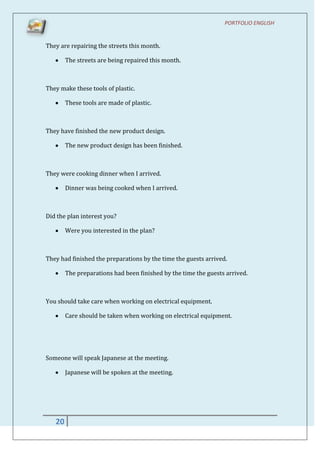 PORTFOLIO ENGLISH


They are repairing the streets this month.

        The streets are being repaired this month.



They make these tools of plastic.

        These tools are made of plastic.



They have finished the new product design.

        The new product design has been finished.



They were cooking dinner when I arrived.

        Dinner was being cooked when I arrived.



Did the plan interest you?

        Were you interested in the plan?



They had finished the preparations by the time the guests arrived.

        The preparations had been finished by the time the guests arrived.



You should take care when working on electrical equipment.

        Care should be taken when working on electrical equipment.




Someone will speak Japanese at the meeting.

        Japanese will be spoken at the meeting.




   20
 