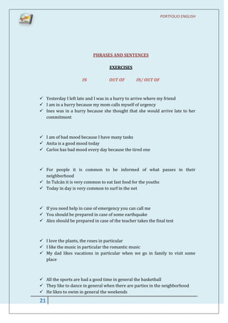 PORTFOLIO ENGLISH




                           PHRASES AND SENTENCES

                                    EXERCISES

                      IN           OUT OF        IN/ OUT OF



 Yesterday I left late and I was in a hurry to arrive where my friend
 I am in a hurry because my mom calls myself of urgency
 Ines was in a hurry because she thought that she would arrive late to her
  commitment



 I am of bad mood because I have many tasks
 Anita is a good mood today
 Carlos has bad mood every day because the tired one



 For people it is common to be informed of what passes in their
  neighborhood
 In Tulcán it is very common to eat fast food for the youths
 Today in day is very common to surf in the net



 If you need help in case of emergency you can call me
 You should be prepared in case of some earthquake
 Alex should be prepared in case of the teacher takes the final test



 I love the plants, the roses in particular
 I like the music in particular the romantic music
 My dad likes vacations in particular when we go in family to visit some
  place



 All the sports are had a good time in general the basketball
 They like to dance in general when there are parties in the neighborhood
 He likes to swim in general the weekends
21
 
