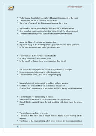 PORTFOLIO ENGLISH




 Today in day there is but unemployed because they are out of the work
 The teachers are out of the work for vacations
 She is out of the work for this moment because she is sick

 My mom had a surprise for her birthday and she is without breath
 Geovanna had an accident and she is without breath for a long moment
 Yesterday I fell in my house and almost I am left without breath



 Alone for this week nobody has any question
 My sister today in the morning asked a question because it was confused
 In the afternoon my friend had a question for my



 The lemonade that I buy this outside of date
 In today's date my friend turned years
 In the month of August there is an important date for all



 For people with high pressure to practice parapente is a danger
 Some animals and plants are in extinction danger
 The inhabitants from Africa are in danger of dying



 It manufactures it lost the control and this without working
 Carla lost the control of her car and she had an accident
 Esteban didn't have control in his actions and he is paying his consequences



 I had a trouble for not assisting in classes
 Alexandra had a trouble in her house for not arriving on time
 Daniel this in a great trouble for not speaking with their mom the whole
  week



 The clothes of my closet is in order
 The files of the office are in order because today is the delivery of the
  reports
 The things of the house are in perfect order because my mom is demanding


22
 