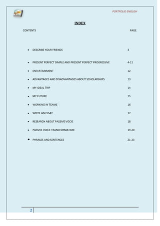 PORTFOLIO ENGLISH



                                       INDEX
CONTENTS                                                                       PAGE.




        DESCRIBE YOUR FRIENDS                                              3



        PRESENT PERFECT SIMPLE AND PRESENT PERFECT PROGRESSIVE             4-11

        ENTERTAINMENT                                                      12

        ADVANTAGES AND DISADVANTAGES ABOUT SCHOLARSHIPS                    13

        MY IDEAL TRIP                                                      14

        MY FUTURE                                                          15

        WORKING IN TEAMS                                                   16

        WRITE AN ESSAY                                                     17

        RESEARCH ABOUT PASSIVE VOCIE                                       18

        PASSIVE VOICE TRANSFORMATION                                       19-20


        PHRASES AND SENTENCES                                              21-23




    2
 