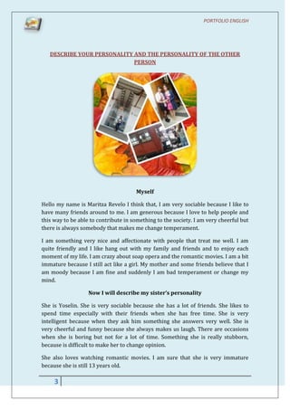 PORTFOLIO ENGLISH




   DESCRIBE YOUR PERSONALITY AND THE PERSONALITY OF THE OTHER
                             PERSON




                                      Myself

Hello my name is Maritza Revelo I think that, I am very sociable because I like to
have many friends around to me. I am generous because I love to help people and
this way to be able to contribute in something to the society. I am very cheerful but
there is always somebody that makes me change temperament.

I am something very nice and affectionate with people that treat me well. I am
quite friendly and I like hang out with my family and friends and to enjoy each
moment of my life. I am crazy about soap opera and the romantic movies. I am a bit
immature because I still act like a girl. My mother and some friends believe that I
am moody because I am fine and suddenly I am bad temperament or change my
mind.

                   Now I will describe my sister’s personality

She is Yoselin. She is very sociable because she has a lot of friends. She likes to
spend time especially with their friends when she has free time. She is very
intelligent because when they ask him something she answers very well. She is
very cheerful and funny because she always makes us laugh. There are occasions
when she is boring but not for a lot of time. Something she is really stubborn,
because is difficult to make her to change opinion.

She also loves watching romantic movies. I am sure that she is very immature
because she is still 13 years old.

     3
 