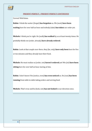 PORTFOLIO ENGLISH



             PRESENT PERFECT / PRESENT PERFECT CONTINUOUS

Correct! Well done.

Robin: I think the waiter (forget) has forgotten us. We (wait) have been

waiting here for over half an hour and nobody (take) has taken our order yet.



Michele: I think you're right. He (walk) has walked by us at least twenty times. He

probably thinks we (order, already) have already ordered.



Robin: Look at that couple over there, they (be, only) have only been here for five

or ten minutes and they already have their food.



Michele: He must realize us (order, not) haven't ordered yet! We (sit) have been

sitting here for over half an hour staring at him.



Robin: I don't know if he (notice, even) has even noticed us. He (run) has been

running from table to table taking orders and serving food.



Michele: That's true and he (look, not) has not looked in our direction once.




     4
 