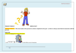 PORTFOLIO ENGLISH




PRESENT PERFECT                                       SIMPLE PAST?

PRESENT PERFECT - This tense looks in the present at actions completed in the past - so there is always some kind of connection with the
present.

PRACTISE
a) Read and choose the correct alternative:




        has w aited
1. He                                for the lift for over 10 minutes.




        5
 