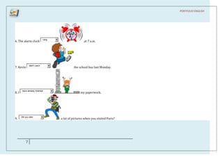 PORTFOLIO ENGLISH




                              rang
6. The alarm clock                                    at 7 a.m.




               didn't catch
7. Kevin                                      the school bus last Monday.




        have already finished
8. I                                               my paperwork.




       Did you take
9.                                   a lot of pictures when you visited Paris?




           7
 