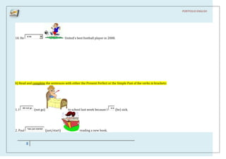 PORTFOLIO ENGLISH




           w as
10. He                                        United's best football player in 2008.




b) Read and complete the sentences with either the Present Perfect or the Simple Past of the verbs in brackets:




       did not go                                                               w as
1. I                (not go)                    to school last week because I          (be) sick.




            has just started
2. Paul                        (just/start)              reading a new book.



          8
 