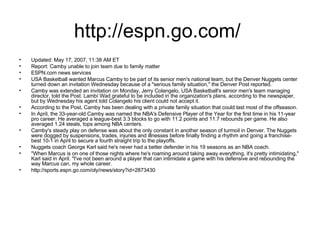 http://espn.go.com/  Updated: May 17, 2007, 11:38 AM ET Report: Camby unable to join team due to family matter ESPN.com news services USA Basketball wanted Marcus Camby to be part of its senior men's national team, but the Denver Nuggets center turned down an invitation Wednesday because of a "serious family situation," the Denver Post reported. Camby was extended an invitation on Monday, Jerry Colangelo, USA Basketball's senior men's team managing director, told the Post. Lambí Wad grateful to be included in the organization's plans, according to the newspaper, but by Wednesday his agent told Colangelo his client could not accept it. According to the Post, Camby has been dealing with a private family situation that could last most of the offseason. In April, the 33-year-old Camby was named the NBA's Defensive Player of the Year for the first time in his 11-year pro career. He averaged a league-best 3.3 blocks to go with 11.2 points and 11.7 rebounds per game. He also averaged 1.24 steals, tops among NBA centers. Camby's steady play on defense was about the only constant in another season of turmoil in Denver. The Nuggets were dogged by suspensions, trades, injuries and illnesses before finally finding a rhythm and going a franchise-best 10-1 in April to secure a fourth straight trip to the playoffs. Nuggets coach George Karl said he's never had a better defender in his 19 seasons as an NBA coach. "When Marcus is on one of those nights where he's roaming around taking away everything, it's pretty intimidating," Karl said in April. "I've not been around a player that can intimidate a game with his defensive and rebounding the way Marcus can, my whole career. http://sports.espn.go.com/oly/news/story?id=2873430 