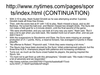 http://www.nytimes.com/pages/sports/index.html (CONTINUATION) With 3:10 to play, Nash fouled Ginobili as he was attempting another 3-pointer. Ginobili made all three free throws. Then, with the score tied at 81 with 1:42 to play, Nash missed a layup, and so did Barbosa. He turned the ball over, and Marion missed two straight shots. The Suns did not make a field goal for a 2-minute stretch, until the final second of the game. “ We were shorthanded, and you can look at it any way you want,” Nash said. “But it was a lot to ask when you look back. We needed more out of each other, and we just didn’t have it.” With the suspensions to Stoudemire and Diaw, the Suns were missing an average production of 31.1 points. Horry, a reserve forward, has averaged 6.4 points in these playoffs. “ No offense to Robert,” Popovich said, “I think they were missing a bit more.” The Spurs may have been stunned by the Suns’ initial undermanned outburst, but the three-time N.B.A. champions played with patience and increasing confidence. Turns out, as much as the Suns crowd fueled its players, the jeering inspired the Spurs, too. “ It’s hard not to get fired up with this atmosphere,” Ginobili said. “We made it through a lot of adversity and we responded.” http://www.nytimes.com/2007/05/17/sports/basketball/17cnd-suns.html?_r=1&ref=sports&oref=slogin 