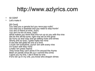 http://www.azlyrics.com 50 CENT Let's make it [50 Cent] You said you a gansta but you neva pop nuttin' You said you a wanksta and you need to stop frontin' You ain't a friend of mine, (huh) You ain't no kin of mine, (nah) What makes you think that I'ma run up on you with tha nine We do this all tha tyme, right now we on tha grind So hurry up and copy and go selling nicks and dimes Shorty she so fyne, I gotta make her mine A ass like dat gotta be one of a kind I crush 'em everytime, punch 'em with every nine I'm fuckin with they mind I make 'em press rewind They know they can't shine if I'm around the rhyme Been on parole since 94 cuz I commit the crime I send you my line, I did it three ta nine If D's ran up in my crib, you know who droppin dimes 