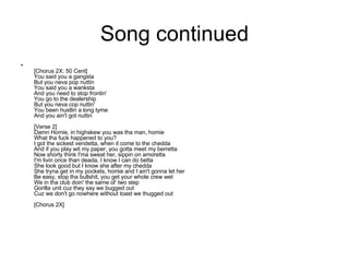 Song continued [Chorus 2X: 50 Cent] You said you a gangsta But you neva pop nuttin You said you a wanksta And you need to stop frontin' You go to the dealership But you neva cop nuttin' You been hustlin a long tyme And you ain't got nuttin [Verse 2] Damn Homie, in highskew you was tha man, homie What tha fuck happened to you? I got the sickest vendetta, when it come to the chedda And if you play wit my paper, you gotta meet my berretta Now shorty think I'ma sweat her, sippin on amoretta I'm livin once than deada, I know I can do betta She look good but I know she after my chedda She tryna get in my pockets, homie and I ain't gonna let her Be easy, stop tha bullshit, you get your whole crew wet We in tha club doin' the same ol' two step Gorilla unit cuz they say we bugged out Cuz we don't go nowhere without toast we thugged out [Chorus 2X] 