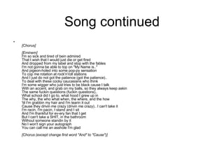 Song continued [Chorus] [Eminem] I'm so sick and tired of bein admired That I wish that I would just die or get fired And dropped from my label and stop with the fables I'm not gonna be able to top on "My Name is.." And pigeon-holed into some pop-py sensation To cop me rotation at rock'n'roll stations And I just do not got the patience (got the patience).. To deal with these cocky caucasians who think I'm some wigger who just tries to be black cause I talk With an accent, and grab on my balls, so they always keep askin The same fuckin questions (fuckin questions).. What school did I go to, what hood I grew up in The why, the who what when, the where, and the how 'til I'm grabbin my hair and I'm tearin it out Cause they drivin me crazy (drivin me crazy).. I can't take it I'm racin, I'm pacin, I stand and I sit And I'm thankful for ev-ery fan that I get But I can't take a SHIT, in the bathroom Without someone standin by it No I won't sign your autograph You can call me an asshole I'm glad [Chorus (except change first word "And" to "Cause")] 