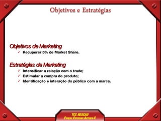 Objetivos de Marketing Recuperar 5% de Market Share. Estratégias de Marketing Intensificar a relação com o trade; Estimular a compra do produto; Identificação e interação do público com a marca. 