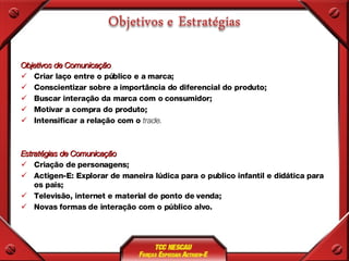 Objetivos de Comunicação Criar laço entre o público e a marca; Conscientizar sobre a importância do diferencial do produto; Buscar interação da marca com o consumidor; Motivar a compra do produto; Intensificar a relação com o  trade. Estratégias de Comunicação Criação de personagens; Actigen-E: Explorar de maneira lúdica para o publico infantil e didática para os pais; Televisão, internet e material de ponto de venda; Novas formas de interação com o público alvo. 