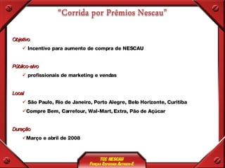 Objetivo Incentivo para aumento de compra de NESCAU Público-alvo profissionais de marketing e vendas Local São Paulo, Rio de Janeiro, Porto Alegre, Belo Horizonte, Curitiba Compre Bem, Carrefour, Wal-Mart, Extra, Pão de Açúcar Duração Março e abril de 2008 