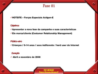HOTSITE – Forças Especiais Actigen-E Objetivos Apresentar a nova fase da campanha e suas características Elo marca/cliente (Costumer Relationship Management) Público-alvo Crianças / 8-14 anos / sexo indiferente / hard user de Internet Duração Abril a novembro de 2008 