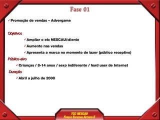 Promoção de vendas – Advergame Objetivos Ampliar o elo NESCAU/cliente Aumento nas vendas Apresenta a marca no momento de lazer (público receptivo) Público-alvo Crianças / 8-14 anos / sexo indiferente / hard user de Internet Duração Abril a julho de 2008 