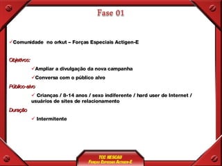Comunidade  no orkut – Forças Especiais Actigen-E Objetivos: Ampliar a divulgação da nova campanha Conversa com o público alvo  Público-alvo Crianças / 8-14 anos / sexo indiferente / hard user de Internet / usuários de sites de relacionamento Duração Intermitente 
