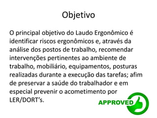 Objetivo
O principal objetivo do Laudo Ergonômico é
identificar riscos ergonômicos e, através da
análise dos postos de trabalho, recomendar
intervenções pertinentes ao ambiente de
trabalho, mobiliário, equipamentos, posturas
realizadas durante a execução das tarefas; afim
de preservar a saúde do trabalhador e em
especial prevenir o acometimento por
LER/DORT’s.
 